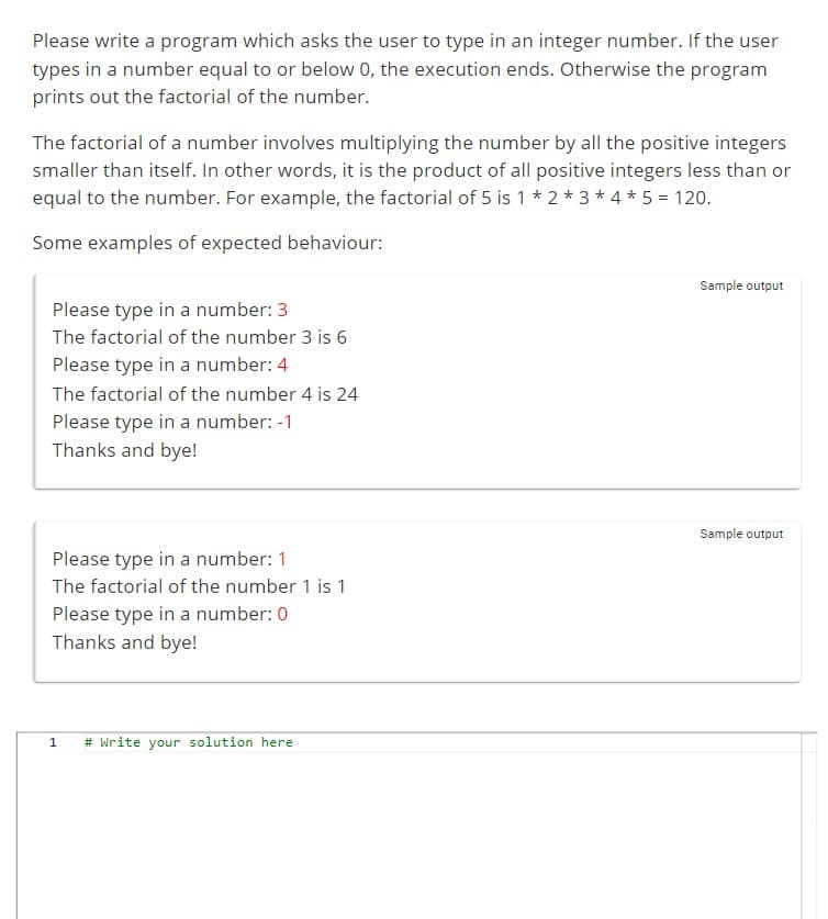 Please write a program which asks the user to type in an integer number. If the user
types in a number equal to or below 0, the execution ends. Otherwise the program
prints out the factorial of the number.
The factorial of a number involves multiplying the number by all the positive integers
smaller than itself. In other words, it is the product of all positive integers less than or
equal to the number. For example, the factorial of 5 is 1 * 2 * 3 * 4 * 5 = 120.
Some examples of expected behaviour:
Please type in a number: 3
The factorial of the number 3 is 6
Please type in a number: 4
The factorial of the number 4 is 24
Please type in a number: -1
Thanks and bye!
Please type in a number: 1
The factorial of the number 1 is 1
Please type in a number: 0
Thanks and bye!
1 # Write your solution here
Sample output
Sample output