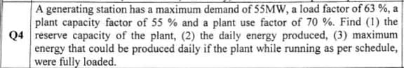 A generating station has a maximum demand of 55MW, a load factor of 63 %, a
plant capacity factor of 55 % and a plant use factor of 70 %. Find (1) the
Q4 reserve capacity of the plant, (2) the daily energy produced, (3) maximum
energy that could be produced daily if the plant while running as per schedule,
were fully loaded.
