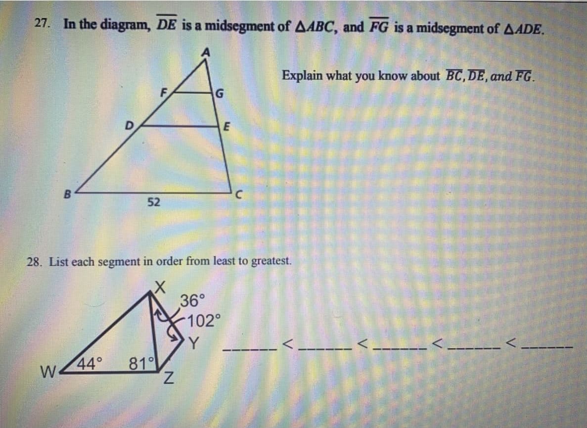 27. In the diagram, DE is a midsegment of AABC, and FG is a midsegment of AADE.
Explain what you know about BC, DE, and FG.
E
52
28. List each segment in order from least to greatest.
36°
102°
44°
81
Z.
W
