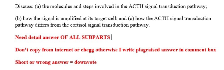 Discuss: (a) the molecules and steps involved in the ACTH signal transduction pathway;
(b) how the signal is amplified at its target cell; and (c) how the ACTH signal transduction
pathway differs from the cortisol signal transduction pathway.
Need detail answer OF ALL SUBPARTS|
Don't copy from internet or chegg otherwise I write plagraised answer in comment box
Short or wrong answer = downvote
