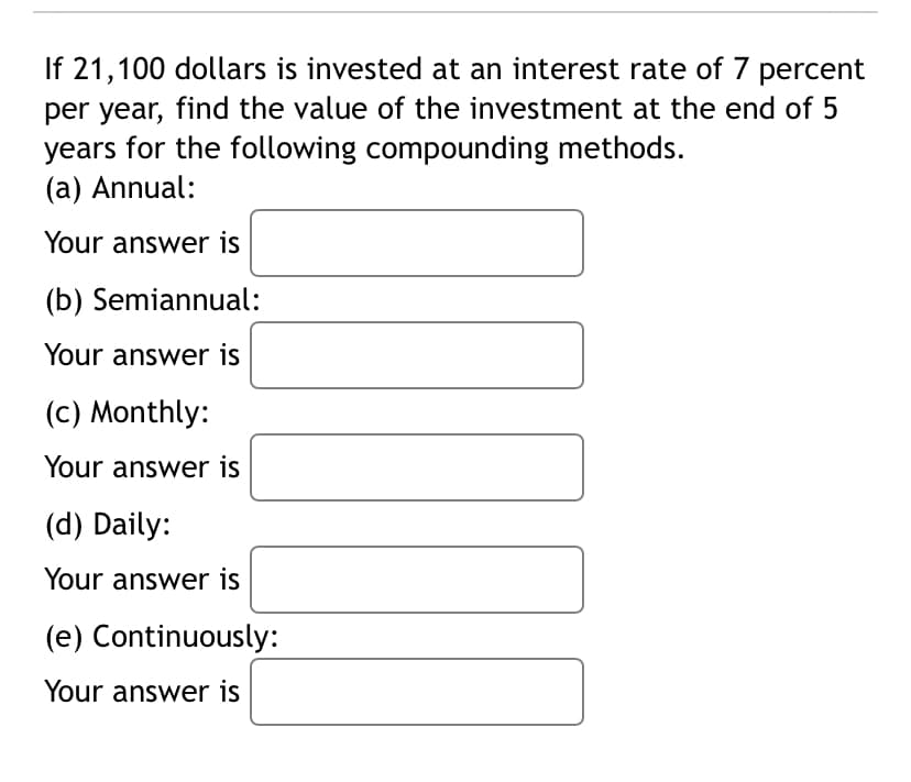 If 21,100 dollars is invested at an interest rate of 7 percent
per year, find the value of the investment at the end of 5
years for the following compounding methods.
(a) Annual:
Your answer is
(b) Semiannual:
Your answer is
(c) Monthly:
Your answer is
(d) Daily:
Your answer is
(e) Continuously:
Your answer is
