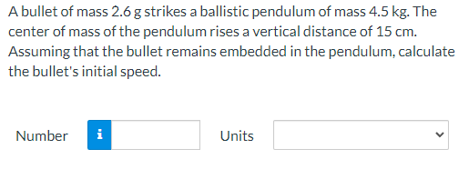 A bullet of mass 2.6 g strikes a ballistic pendulum of mass 4.5 kg. The
center of mass of the pendulum rises a vertical distance of 15 cm.
Assuming that the bullet remains embedded in the pendulum, calculate
the bullet's initial speed.
Number
i
Units
