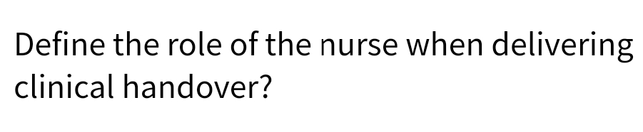 Define the role of the nurse when delivering
clinical handover?
