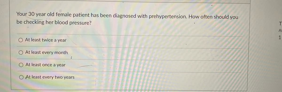 Your 30 year old female patient has been diagnosed with prehypertension. How often should you
be checking her blood pressure?
T.
At
1
O At least twice a year
At least every month.
At least once a year
O At least every two years
