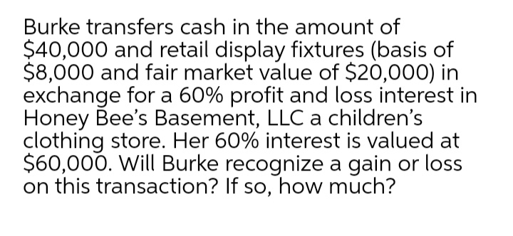 Burke transfers cash in the amount of
$40,000 and retail display fixtures (basis of
$8,000 and fair market value of $20,000) in
exchange for a 60% profit and loss interest in
Honey Bee's Basement, LLC a children's
clothing store. Her 60% interest is valued at
$60,000. Will Burke recognize a gain or loss
on this transaction? If so, how much?
