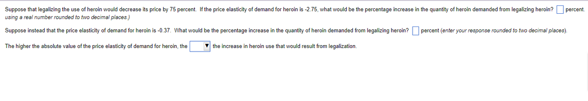 Suppose that legalizing the use of heroin would decrease its price by 75 percent. If the price elasticity of demand for heroin is -2.75, what would be the percentage increase in the quantity of heroin demanded from legalizing heroin?
using a real number rounded to two decimal places.)
Suppose instead that the price elasticity of demand for heroin is -0.37. What would be the percentage increase in the quantity of heroin demanded from legalizing heroin? percent (enter your response rounded to two decimal places).
The higher the absolute value of the price elasticity of demand for heroin, the
▼the increase in heroin use that would result from legalization.
percent.