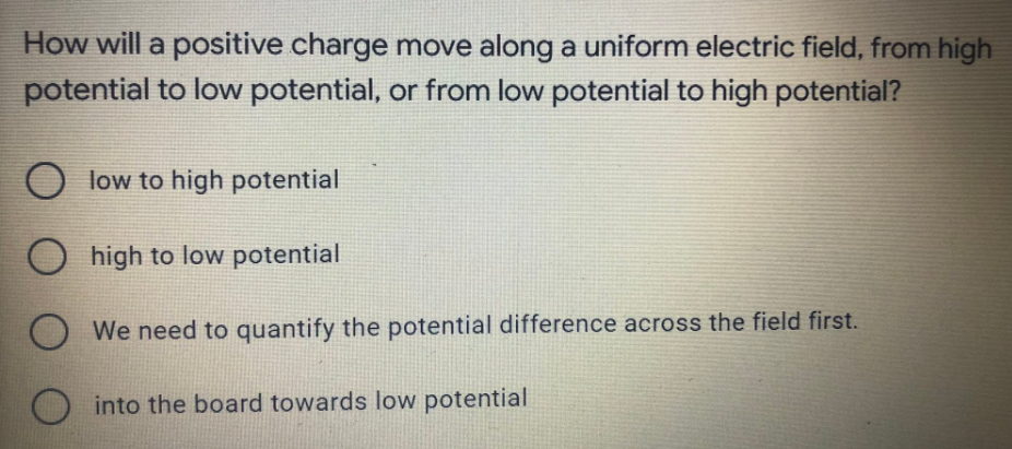 How will a positive charge move along a uniform electric field, from high
potential to low potential, or from low potential to high potential?
O low to high potential
Ohigh to low potential
We need to quantify the potential difference across the field first.
O into the board towards low potential