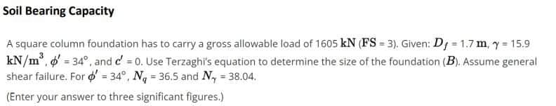 Soil Bearing Capacity
A square column foundation has to carry a gross allowable load of 1605 kN (FS = 3). Given: D1 = 1.7m, y 15.9
kN/m, o' = 34°, and c' = 0. Use Terzaghi's equation to determine the size of the foundation (B). Assume general
shear failure. For o' = 34°, N = 36.5 and N, 38.04.
!3!
(Enter your answer to three significant figures.)
