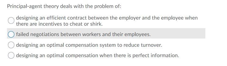 Principal-agent theory deals with the problem of:
designing an efficient contract between the employer and the employee when
there are incentives to cheat or shirk.
failed negotiations between workers and their employees.
O designing an optimal compensation system to reduce turnover.
designing an optimal compensation when there is perfect information.
