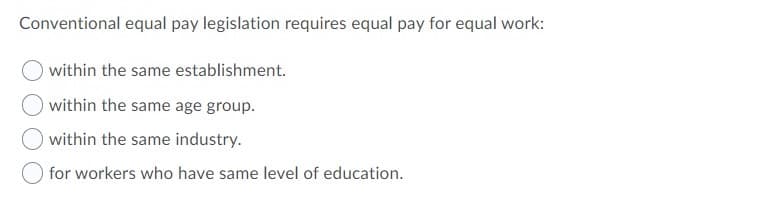 Conventional equal pay legislation requires equal pay for equal work:
within the same establishment.
within the same age group.
within the same industry.
for workers who have same level of education.
