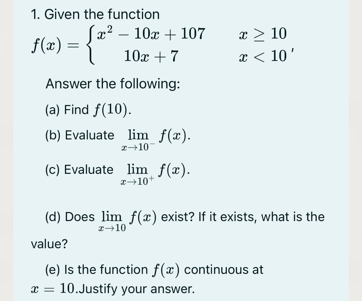 1. Given the function
2
10x + 107
x > 10
f(x) = {"
-
10х +7
x < 10'
Answer the following:
(a) Find f(10).
(b) Evaluate lim f(x).
x→10¬
(c) Evaluate lim f(x).
x→10+
(d) Does lim f(x) exist? If it exists, what is the
x→10
value?
(e) Is the function f(x) continuous at
x =
10.Justify your answer.

