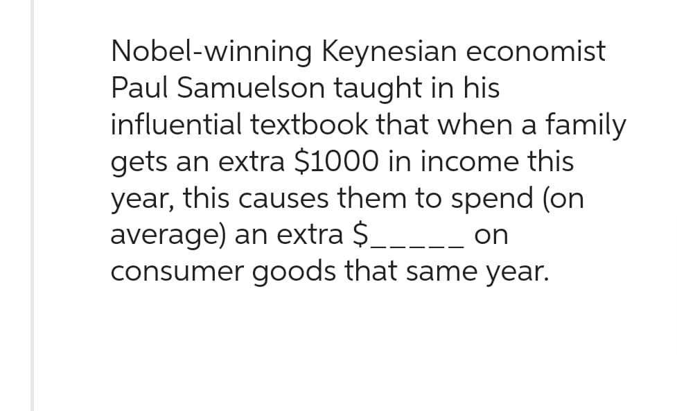 Nobel-winning
Keynesian economist
Paul Samuelson taught in his
influential textbook that when a family
gets an extra $1000 in income this
year, this causes them to spend (on
average) an extra $_____ on
consumer goods that same year.