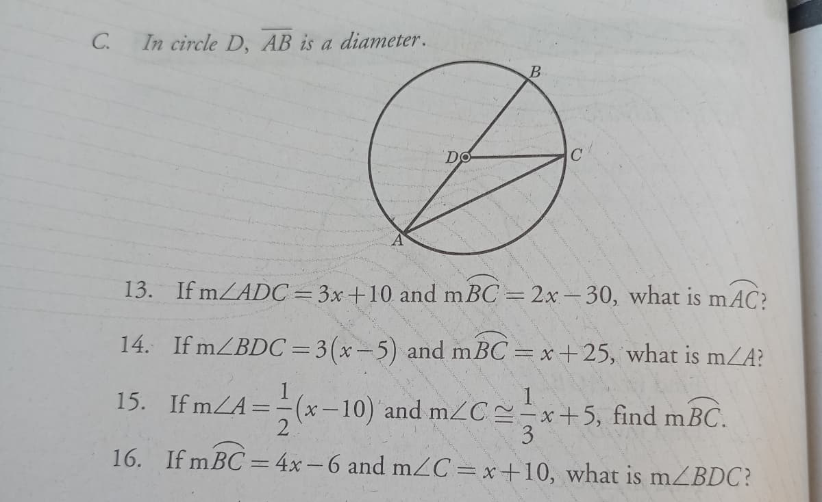 C.
In circle D, AB is a diameter.
B
C'
13. If mZADC=3x+10 and m BC = 2x- 30, what is mAC?
14. If mZBDC=3(x-5) and mBC = x+25, what is mZA?
%3D
1
x -10) and mzC ==x+5, find mBC.
15. If mZA=
1.
16. If mBC = 4x-6 and mC=x+10, what is mZBDC?
