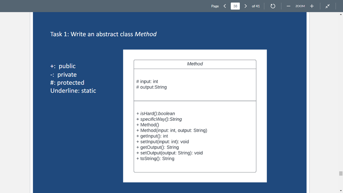 Task 1: Write an abstract class Method
+: public
-: private
#: protected
Underline: static
# input: int
# output:String
Method
+ isHard():boolean
+ specificWay(): String
+ Method()
+ Method (input: int, output: String)
+ getInput(): int
+ setInput(input: int): void
+ getOutput(): String
+ setOutput(output: String): void
+ toString(): String
Page <
38
of 41
с
ZOOM +
■