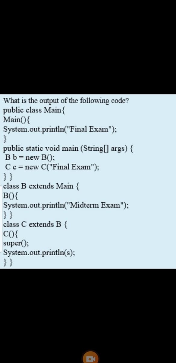 What is the output of the following code?
public class Main{
Main(){
System.out.println("Final Exam");
}
public static void main (String[] args) {
Bb = new B();
C c = new C("Final Exam");
}}
class B extends Main {
BO{
System.out.println("Midterm Exam");
}}
class C extends B {
CO{
super();
System.out.println(s);
