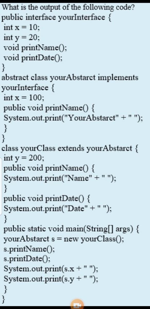 What is the output of the following code?
public interface yourInterface {
int x = 10;
int y = 20;
void printName():
void printDate();
}
abstract class yourAbstarct implements
yourInterface {
int x = 100;
public void printName() {
System.out.print("YourAbstarct" + " ");
%3D
}
class yourClass extends yourAbstarct {
int y = 200;
public void printName() {
System.out.print("Name" + " ");
}
public void printDate() {
System.out.print("Date" + " ");
}
public static void main(String[] args) {
yourAbstarct s = new yourClass();
s.printName();
s.printDate();
System.out.print(s.x + " ");
System.out.print(s.y + " ");
}
}
11
