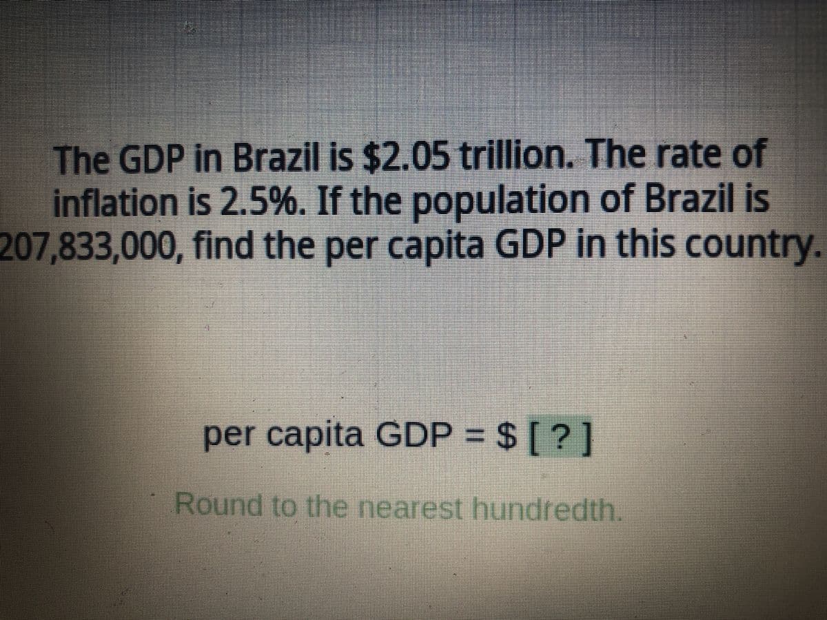 The GDP in Brazil is $2.05 trillion. The rate of
inflation is 2.5%. If the population of Brazil is
207,833,000, find the per capita GDP in this country.
per capita GDP = $ [?]
Round to the nearest hundredth.