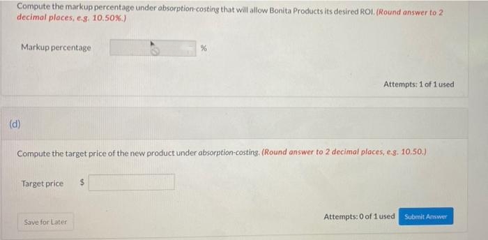 Compute the markup percentage under absorption-costing that will allow Bonita Products its desired ROI. (Round answer to 2
decimal places, e.g. 10.50%.)
Markup percentage
(d)
Target price
Compute the target price of the new product under absorption-costing. (Round answer to 2 decimal places, e.g. 10.50.)
Save for Later
%
$
Attempts: 1 of 1 used.
Attempts: 0 of 1 used Submit Answer