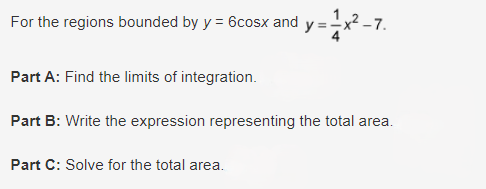 For the regions bounded by y = 6cosx and y=
Part A: Find the limits of integration.
Part B: Write the expression representing the total area.
Part C: Solve for the total area.