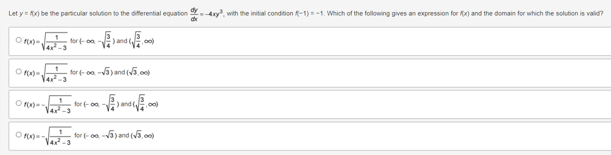 Let y = f(x) be the particular solution to the differential equation dy = -4xy³, with the initial condition f(−1) = −1. Which of the following gives an expression for f(x) and the domain for which the solution is valid?
○ f(x)=
1
for (-∞,
) and
∞0)
4x2
3
dx
○ f(x)=
1
for (-on-√3) and (√3,00)
○ f(x)=
1
√4x²-3
for (-∞,
) and (
7:00)
1
f(x)=-
√4x²-3
for (-oo-√3) and (√3,00)