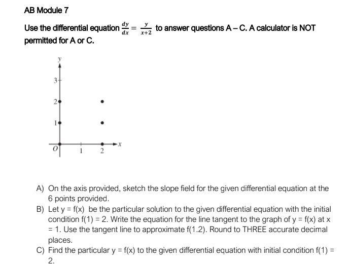 AB Module 7
Use the differential equation
permitted for A or C.
3+
2
=
dx
to answer questions A-C. A calculator is NOT
x+2
A) On the axis provided, sketch the slope field for the given differential equation at the
6 points provided.
B) Let y = f(x) be the particular solution to the given differential equation with the initial
condition f(1) = 2. Write the equation for the line tangent to the graph of y = f(x) at x
= 1. Use the tangent line to approximate f(1.2). Round to THREE accurate decimal
places.
C) Find the particular y = f(x) to the given differential equation with initial condition f(1) =
2.