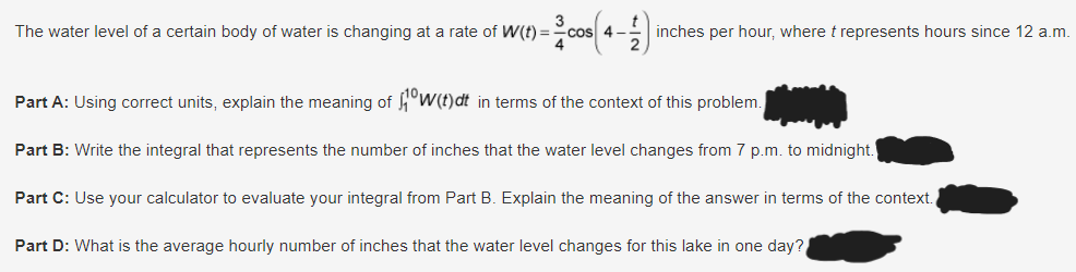 The water level of a certain body of water is changing at a rate of W(t) == cos
inches per hour, where t represents hours since 12 a.m.
Part A: Using correct units, explain the meaning of 10W(t)dt in terms of the context of this problem.
Part B: Write the integral that represents the number of inches that the water level changes from 7 p.m. to midnight.
Part C: Use your calculator to evaluate your integral from Part B. Explain the meaning of the answer in terms of the context.
Part D: What is the average hourly number of inches that the water level changes for this lake in one day?