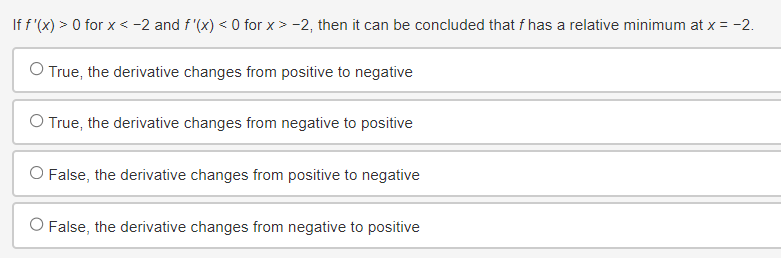 If f'(x) > 0 for x < -2 and f'(x) < 0 for x > -2, then it can be concluded that f has a relative minimum at x = -2.
O True, the derivative changes from positive to negative
O True, the derivative changes from negative to positive
O False, the derivative changes from positive to negative
O False, the derivative changes from negative to positive