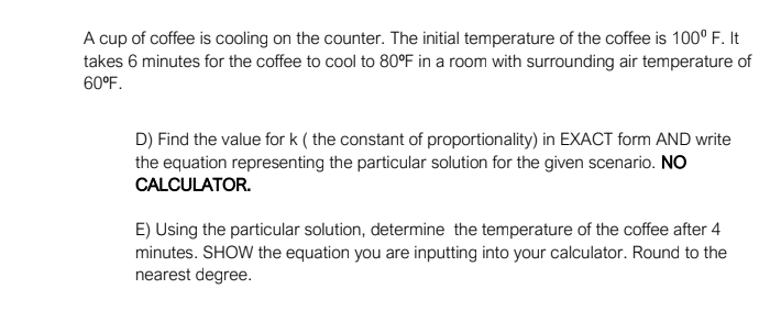 A cup of coffee is cooling on the counter. The initial temperature of the coffee is 100° F. It
takes 6 minutes for the coffee to cool to 80°F in a room with surrounding air temperature of
60°F.
D) Find the value for k ( the constant of proportionality) in EXACT form AND write
the equation representing the particular solution for the given scenario. NO
CALCULATOR.
E) Using the particular solution, determine the temperature of the coffee after 4
minutes. SHOW the equation you are inputting into your calculator. Round to the
nearest degree.