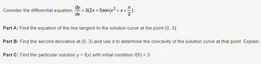 dy
Consider the differential equation
=3(2x+1)sin(x²+>
dx
Part A: Find the equation of the line tangent to the solution curve at the point (0, 3)
Part B: Find the second derivative at (0, 3) and use it to determine the concavity of the solution curve at that point. Explain.
Part C: Find the particular solution y = f(x) with initial condition f(0) = 3.