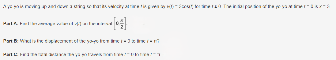 A yo-yo is moving up and down a string so that its velocity at time t is given by v(t) = 3cos(t) for time t≥0. The initial position of the yo-yo at time t = 0 is x = 3.
Part A: Find the average value of v(t) on the interval
Part B: What is the displacement of the yo-yo from time t = 0 to time t = πT?
Part C: Find the total distance the yo-yo travels from time t = 0 to time t = π.
