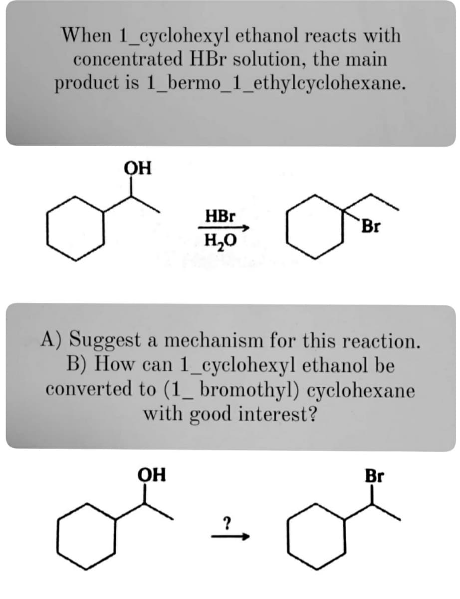 When 1_cyclohexyl ethanol reacts with
concentrated HBr solution, the main
product is 1_bermo_1_ethylcyclohexane.
HBr
Br
H,0
A) Suggest a mechanism for this reaction.
B) How can 1_cyclohexyl ethanol be
converted to (1_ bromothyl) cyclohexane
with good interest?
OH
Br
?
