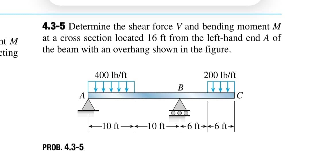 nt M
cting
4.3-5 Determine the shear force V and bending moment M
at a cross section located 16 ft from the left-hand end A of
the beam with an overhang shown in the figure.
400 lb/ft
200 lb/ft
B
A
C
PROB. 4.3-5
|← 10 ft 10 ft → + 6 ft→←6 ft→