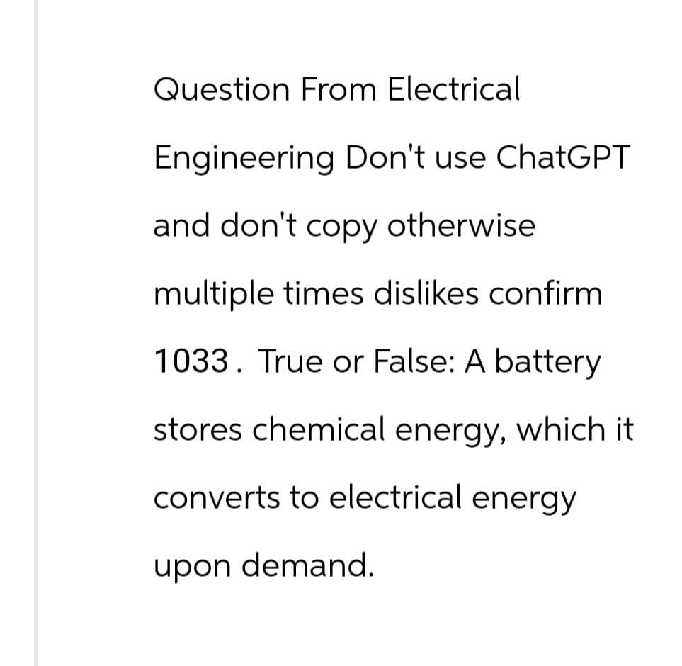 Question From Electrical
Engineering Don't use ChatGPT
and don't copy otherwise
multiple times dislikes confirm
1033. True or False: A battery
stores chemical energy, which it
converts to electrical energy
upon demand.