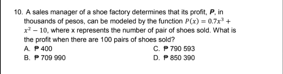 10. A sales manager of a shoe factory determines that its profit, P, in
thousands of pesos, can be modeled by the function P(x) = 0.7x³ +
x² – 10, where x represents the number of pair of shoes sold. What is
the profit when there are 100 pairs of shoes sold?
A. P 400
B. P 709 990
%3D
C. P 790 593
D. P 850 390
