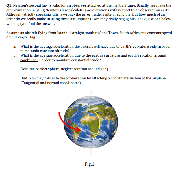 Q1. Newton's second law is valid for an observer attached at the inertial frame. Usually, we make the
approximation in using Newton's law calculating accelerations with respect to an observer on earth.
Although -strictly speaking, this is wrong- the error made is often negligible. But how much of an
error do we really make in using these assumptions? Are they really negligible? The questions below
will help you find the answer.
Assume an aircraft flying from Istanbul straight south to Cape Town, South Africa at a constant speed
of 800 km/h. (Fig.1)
a. What is the average acceleration the aircraft will have due to earth's curvature only in order
to maintain constant altitude?
b. What is the average acceleration due to the earth's curvature and earth's rotation around
combined in order to maintain constant altitude?
(Assume perfect sphere, neglect rotation around sun)
Hint: You may calculate the acceleration by attaching a coordinate system at the airplane
(Tangential and normal coordinates).
Istanbul
Cape Town
Fig.1
