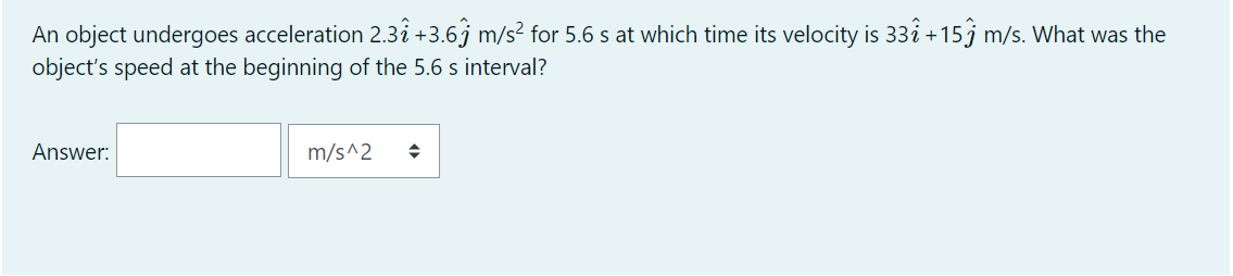 An object undergoes acceleration 2.3i +3.6j m/s² for 5.6 s at which time its velocity is 33i +15j m/s. What was the
object's speed at the beginning of the 5.6 s interval?
Answer:
m/s^2

