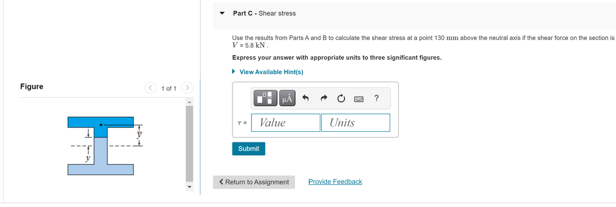 Figure
H
<
1 of 1
Part C-Shear stress
Use the results from Parts A and B to calculate the shear stress at a point 130 mm above the neutral axis if the shear force on the section is
V = 5.8 KN.
Express your answer with appropriate units to three significant figures.
► View Available Hint(s)
T =
O
μA
Value
Submit
< Return to Assignment
Units
Provide Feedback
?