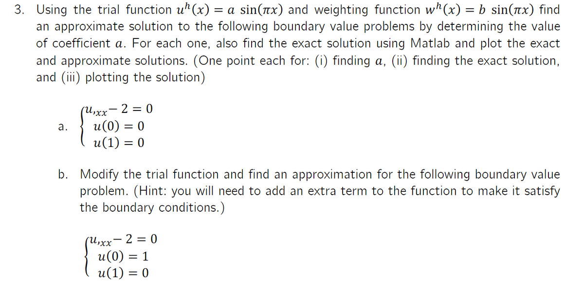 3. Using the trial function uh(x) = a sin(x) and weighting function wh(x) = b sin(x) find
an approximate solution to the following boundary value problems by determining the value
of coefficient a. For each one, also find the exact solution using Matlab and plot the exact
and approximate solutions. (One point each for: (i) finding a, (ii) finding the exact solution,
and (iii) plotting the solution)
a.
(U₁xx - 2 = 0
u(0) = 0
u(1) = 0
b. Modify the trial function and find an approximation for the following boundary value
problem. (Hint: you will need to add an extra term to the function to make it satisfy
the boundary conditions.)
(U₁xx - 2 = 0
u(0) = 1
u(1) = 0