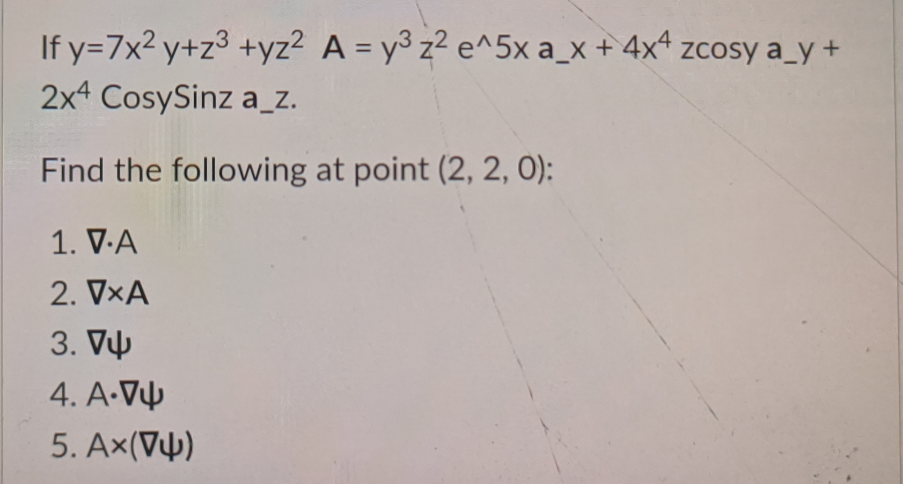 If y=7x²y+z³ +yz² A = y³ z² e^5x a_x + 4x4 zcosy a_y+
2x4 CosySinz a_z.
Find the following at point (2, 2, 0):
1. V.A
2. VxA
3. V
4. A.V
5. Ax(V4)