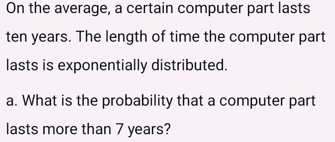 On the average, a certain computer part lasts
ten years. The length of time the computer part
lasts is exponentially distributed.
a. What is the probability that a computer part
lasts more than 7 years?