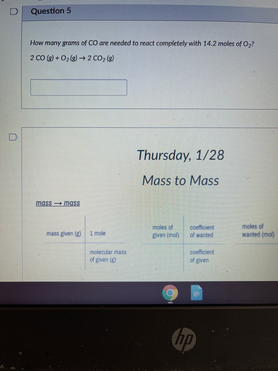 Question 5
How many grams of CO are needed to react completely with 14.2 moles of 0,?
2 CO (g) + O2 (g)-→2 CO2 (g)
Thursday, 1/28
Mass to Mass
mass → mass
moles of
wanted (mol)
moles of
coefficient
of wanted
mass given (g)
1 mole
given (mol).
molecular mass
coefficient
of given (g)
of given
hp
