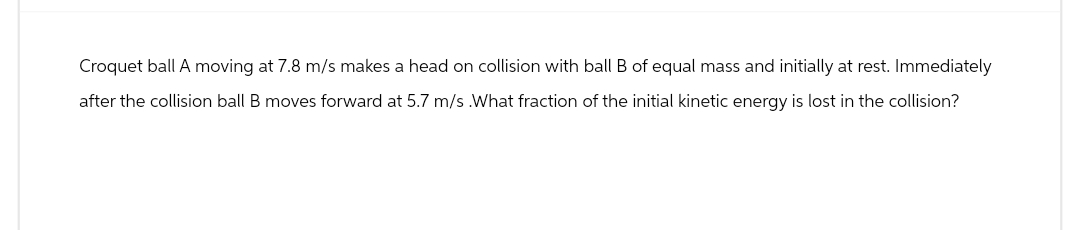 Croquet ball A moving at 7.8 m/s makes a head on collision with ball B of equal mass and initially at rest. Immediately
after the collision ball B moves forward at 5.7 m/s .What fraction of the initial kinetic energy is lost in the collision?