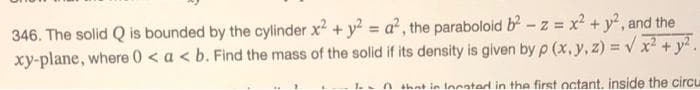 346. The solid Q is bounded by the cylinder x² + y² = a², the paraboloid b² -z = x² + y², and the
xy-plane, where 0 < a < b. Find the mass of the solid if its density is given by p (x, y, z)=√x² + y².
in Iocated in the first octant. inside the circu
1.-
n th