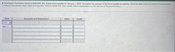9. Rodriquez Corporation issued a $300,000, 9%, 8-year bond payable on January 1, 2024. Journalize the payment of the bond payable at maturity. (Give the date.) (Assume that the final payment.
of interest has already been made and recorded. Record debits first, then credits. Select explanations on the last line of the journal entry)
Date
2024
Jan
Accounts and Explanation
Debit
Credit