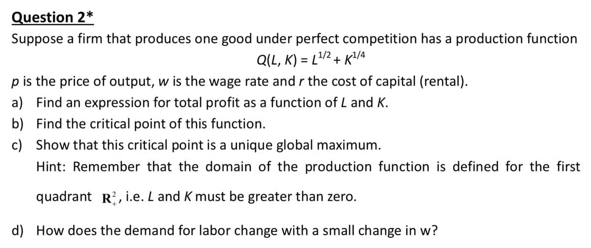 Question 2*
Suppose a firm that produces one good under perfect competition has a production function
Q(L, K) = L/2 + K/4
p is the price of output, w is the wage rate and r the cost of capital (rental).
a) Find an expression for total profit as a function of L and K.
b) Find the critical point of this function.
c) Show that this critical point is a unique global maximum.
Hint: Remember that the domain of the production function is defined for the first
quadrant R?, i.e. L and K must be greater than zero.
d) How does the demand for labor change with a small change in w?
