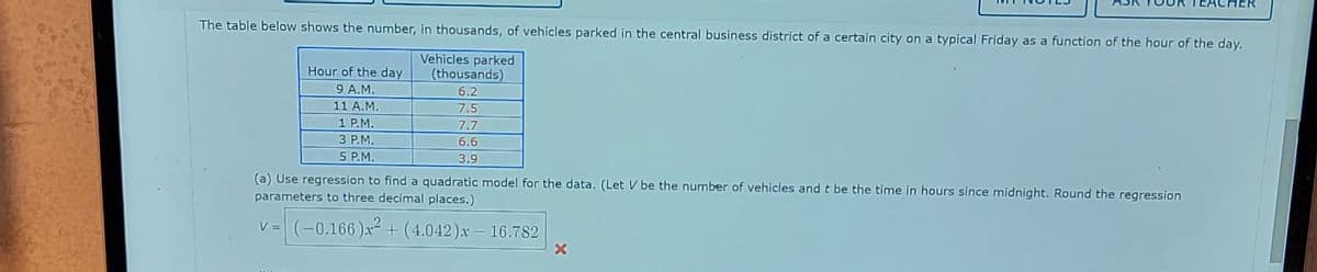 The table below shows the number, in thousands, of vehicles parked in the central business district of a certain city on a typical Friday as a function of the hour of the day.
Vehicles parked
(thousands)
6.2
7.5
7.7
6.6
3.9
Hour of the day
9 A.M.
11 A.M.
1 P.M.
3 P.M.
5 P.M.
(a) Use regression to find a quadratic model for the data. (Let V be the number of vehicles and t be the time in hours since midnight. Round the regression
parameters to three decimal places.)
v = (-0.166)x² + (4.042)x-16.782
MER
x