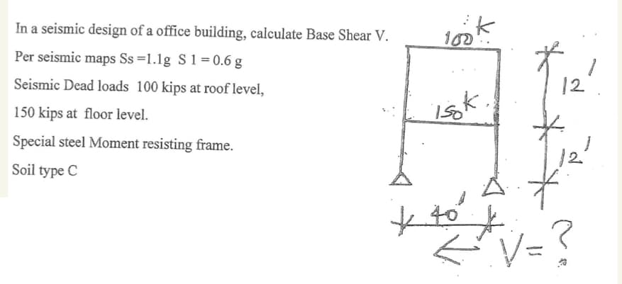 In a seismic design of a office building, calculate Base Shear V.
Per seismic maps Ss=1.1g S 1 = 0.6 g
Seismic Dead loads 100 kips at roof level,
150 kips at floor level.
Special steel Moment resisting frame.
Soil type C
look
isk
12
40
+ +
←^*^V = ?