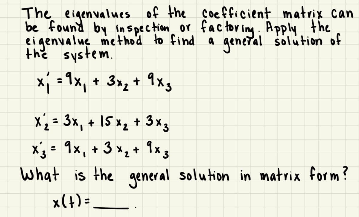The eigenvalues of the coefficient matrix can
be found by inspection or factoring. Apply the
eigenvalue method to find
the system.
a general solution of
x₁ = 9x₁ + 3×₂ + 9×3
x₂ = 3x₁ + 15 x₂ + 3x3
2
x ₂ = 9×₁ + 3 × ₂ + 9x3
3
2
What is the general solution in matrix form?
x(t) =