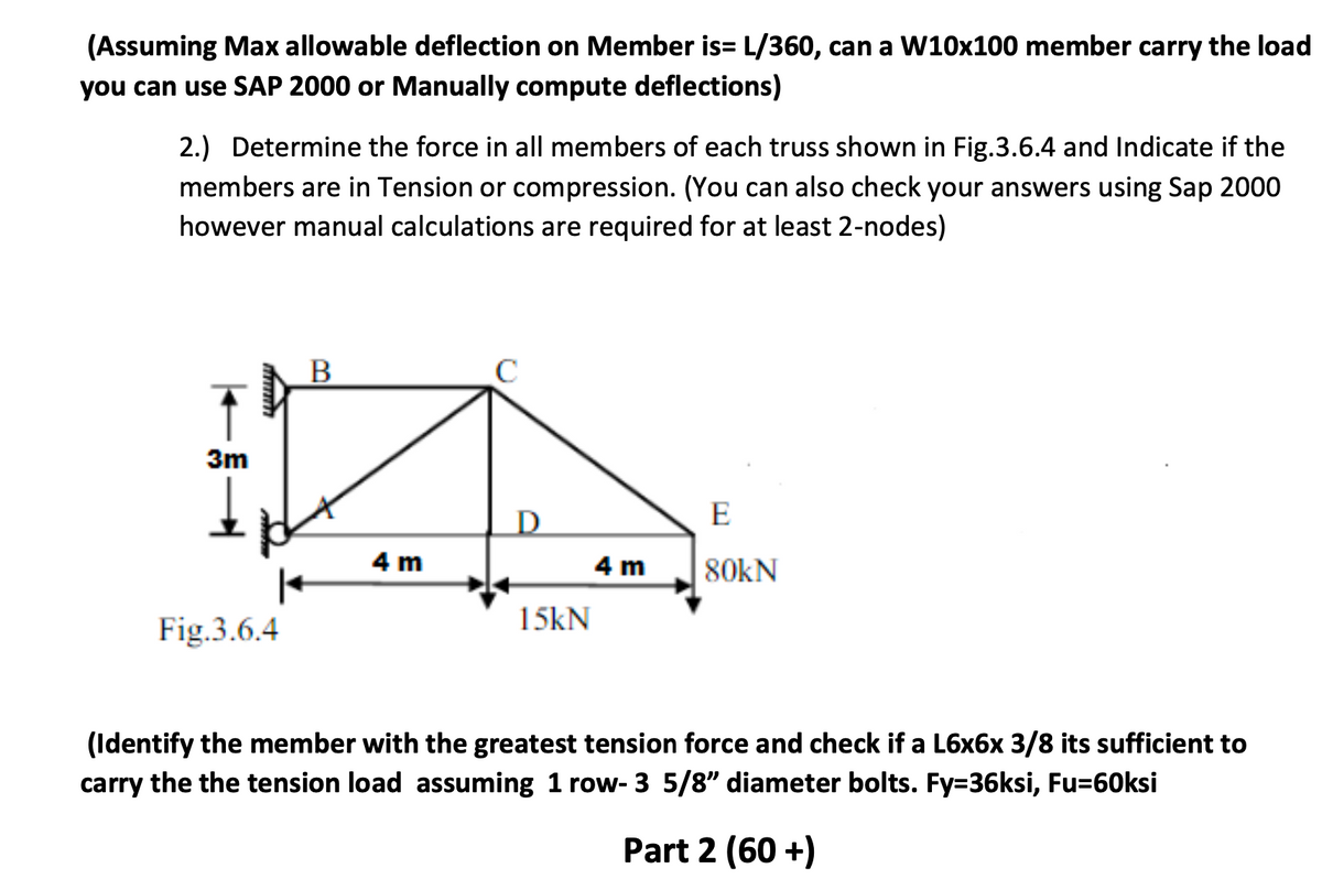 (Assuming Max allowable deflection on Member is= L/360, can a W10x100 member carry the load
you can use SAP 2000 or Manually compute deflections)
2.) Determine the force in all members of each truss shown in Fig.3.6.4 and Indicate if the
members are in Tension or compression. (You can also check your answers using Sap 2000
however manual calculations are required for at least 2-nodes)
↑
3m
Fig.3.6.4
B
C
D
E
4 m
4 m
80kN
15kN
(Identify the member with the greatest tension force and check if a L6x6x 3/8 its sufficient to
carry the the tension load assuming 1 row- 3 5/8" diameter bolts. Fy=36ksi, Fu=60ksi
Part 2 (60+)