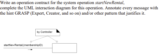 Write an operation contract for the system operation startNewRental,
complete the UML interaction diagram for this operation. Annotate every message with
the hint GRASP (Expert, Creator, and so on) and/or other pattern that justifies it.
by Controller
startNewRental(membershipID)
